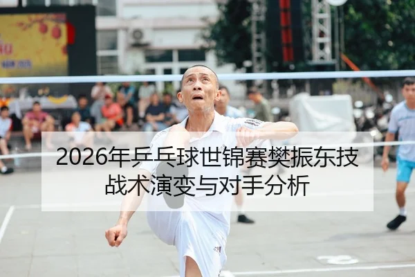 2026年乒乓球世锦赛樊振东技战术演变与对手分析