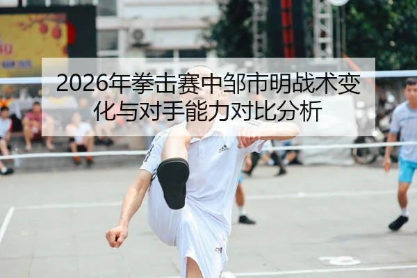 2026年拳击赛中邹市明战术变化与对手能力对比分析