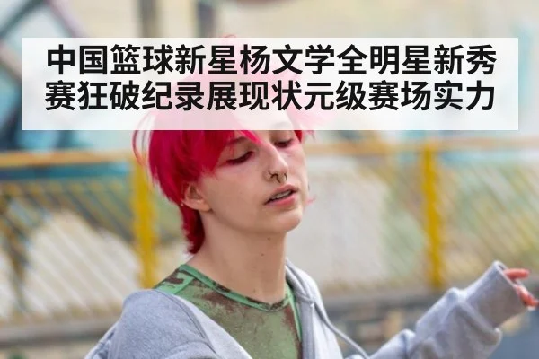 中国篮球新星杨文学全明星新秀赛狂破纪录展现状元级赛场实力